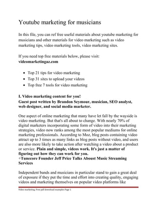 Youtube marketing for musicians 
In this file, you can ref free useful materials about youtube marketing for 
musicians and other materials for video marketing such as video 
marketing tips, video marketing tools, video marketing sites. 
If you need top free materials below, please visit: 
videomarketingaz.com 
· Top 21 tips for video marketing 
· Top 31 sites to upload your videos 
· Top free 7 tools for video marketing 
I. Video marketing content for you! 
Guest post written by Brandon Seymour, musician, SEO analyst, 
web designer, and social media marketer. 
One aspect of online marketing that many have let fall by the wayside is 
video marketing. But that's all about to change. With nearly 70% of 
digital marketers incorporating some form of video into their marketing 
strategies, video now ranks among the most popular mediums for online 
marketing professionals. According to Moz, blog posts containing video 
attract up to 3 times as many links as blog posts without video, and users 
are also more likely to take action after watching a video about a product 
or service. Plain and simple, videos work. It's just a matter of 
figuring out how they can work for you. 
+Tunecore Founder Jeff Price Talks Aboust Music Streaming 
Services 
Independent bands and musicians in particular stand to gain a great deal 
of exposure if they put the time and effort into creating quality, engaging 
videos and marketing themselves on popular video platforms like 
Video marketing. Free pdf download examples Page 1 
 