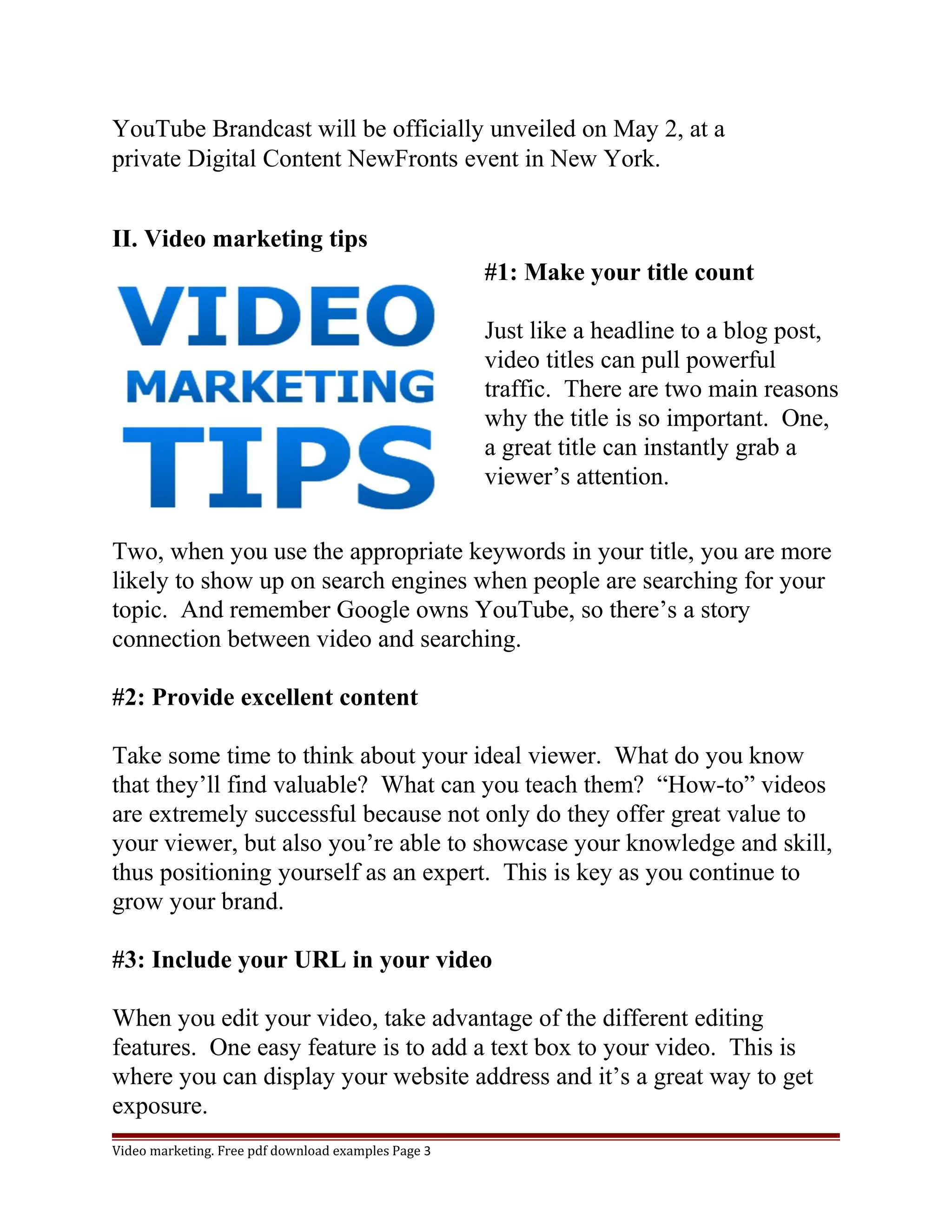 YouTube Brandcast will be officially unveiled on May 2, at a 
private Digital Content NewFronts event in New York. 
II. Video marketing tips 
#1: Make your title count 
Just like a headline to a blog post, 
video titles can pull powerful 
traffic. There are two main reasons 
why the title is so important. One, 
a great title can instantly grab a 
viewer’s attention. 
Two, when you use the appropriate keywords in your title, you are more 
likely to show up on search engines when people are searching for your 
topic. And remember Google owns YouTube, so there’s a story 
connection between video and searching. 
#2: Provide excellent content 
Take some time to think about your ideal viewer. What do you know 
that they’ll find valuable? What can you teach them? “How-to” videos 
are extremely successful because not only do they offer great value to 
your viewer, but also you’re able to showcase your knowledge and skill, 
thus positioning yourself as an expert. This is key as you continue to 
grow your brand. 
#3: Include your URL in your video 
When you edit your video, take advantage of the different editing 
features. One easy feature is to add a text box to your video. This is 
where you can display your website address and it’s a great way to get 
exposure. 
Video marketing. Free pdf download examples Page 3 
 