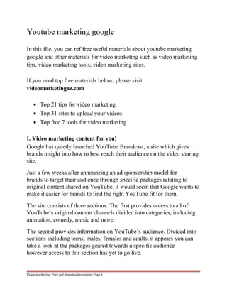 Youtube marketing google 
In this file, you can ref free useful materials about youtube marketing 
google and other materials for video marketing such as video marketing 
tips, video marketing tools, video marketing sites. 
If you need top free materials below, please visit: 
videomarketingaz.com 
· Top 21 tips for video marketing 
· Top 31 sites to upload your videos 
· Top free 7 tools for video marketing 
I. Video marketing content for you! 
Google has quietly launched YouTube Brandcast, a site which gives 
brands insight into how to best reach their audience on the video sharing 
site. 
Just a few weeks after announcing an ad sponsorship model for 
brands to target their audience through specific packages relating to 
original content shared on YouTube, it would seem that Google wants to 
make it easier for brands to find the right YouTube fit for them. 
The site consists of three sections. The first provides access to all of 
YouTube’s original content channels divided into categories, including 
animation, comedy, music and more. 
The second provides information on YouTube’s audience. Divided into 
sections including teens, males, females and adults, it appears you can 
take a look at the packages geared towards a specific audience – 
however access to this section has yet to go live. 
Video marketing. Free pdf download examples Page 1 
 