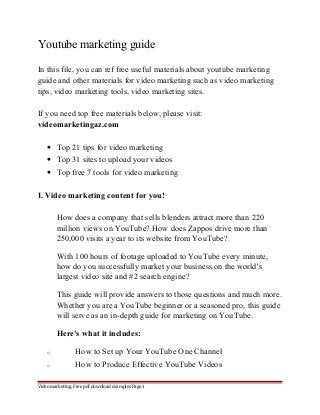 Youtube marketing guide 
In this file, you can ref free useful materials about youtube marketing 
guide and other materials for video marketing such as video marketing 
tips, video marketing tools, video marketing sites. 
If you need top free materials below, please visit: 
videomarketingaz.com 
· Top 21 tips for video marketing 
· Top 31 sites to upload your videos 
· Top free 7 tools for video marketing 
I. Video marketing content for you! 
How does a company that sells blenders attract more than 220 
million views on YouTube? How does Zappos drive more than 
250,000 visits a year to its website from YouTube? 
With 100 hours of footage uploaded to YouTube every minute, 
how do you successfully market your business on the world’s 
largest video site and #2 search engine? 
This guide will provide answers to those questions and much more. 
Whether you are a YouTube beginner or a seasoned pro, this guide 
will serve as an in-depth guide for marketing on YouTube. 
Here's what it includes: 
o How to Set up Your YouTube One Channel 
o How to Produce Effective YouTube Videos 
Video marketing. Free pdf download examples Page 1 
 