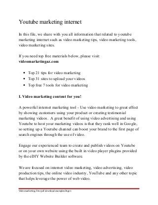 Youtube marketing internet 
In this file, we share with you all information that related to youtube 
marketing internet such as video marketing tips, video marketing tools, 
video marketing sites. 
If you need top free materials below, please visit: 
videomarketingaz.com 
· Top 21 tips for video marketing 
· Top 31 sites to upload your videos 
· Top free 7 tools for video marketing 
I. Video marketing content for you! 
A powerful internet marketing tool - Use video marketing to great effect 
by showing customers using your product or creating testimonial 
marketing videos. A great benefit of using video advertising and using 
Youtube to host your marketing videos is that they rank well in Google, 
so setting up a Youtube channel can boost your brand to the first page of 
search engines through the use of video. 
Engage our experienced team to create and publish videos on Youtube 
or on your own website using the built in video player plugins provided 
by the eDIY Website Builder software. 
We are focused on internet video marketing, video advertising, video 
production tips, the online video industry, YouTube and any other topic 
that helps leverage the power of web video. 
Video marketing. Free pdf download examples Page 1 
 