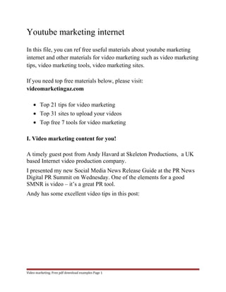 Youtube marketing internet 
In this file, you can ref free useful materials about youtube marketing 
internet and other materials for video marketing such as video marketing 
tips, video marketing tools, video marketing sites. 
If you need top free materials below, please visit: 
videomarketingaz.com 
· Top 21 tips for video marketing 
· Top 31 sites to upload your videos 
· Top free 7 tools for video marketing 
I. Video marketing content for you! 
A timely guest post from Andy Havard at Skeleton Productions, a UK 
based Internet video production company. 
I presented my new Social Media News Release Guide at the PR News 
Digital PR Summit on Wednesday. One of the elements for a good 
SMNR is video – it’s a great PR tool. 
Andy has some excellent video tips in this post: 
Video marketing. Free pdf download examples Page 1 
 