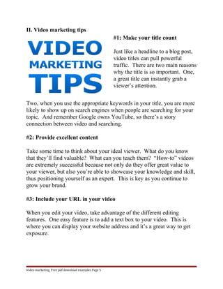 II. Video marketing tips 
#1: Make your title count 
Just like a headline to a blog post, 
video titles can pull powerful 
traffic. There are two main reasons 
why the title is so important. One, 
a great title can instantly grab a 
viewer’s attention. 
Two, when you use the appropriate keywords in your title, you are more 
likely to show up on search engines when people are searching for your 
topic. And remember Google owns YouTube, so there’s a story 
connection between video and searching. 
#2: Provide excellent content 
Take some time to think about your ideal viewer. What do you know 
that they’ll find valuable? What can you teach them? “How-to” videos 
are extremely successful because not only do they offer great value to 
your viewer, but also you’re able to showcase your knowledge and skill, 
thus positioning yourself as an expert. This is key as you continue to 
grow your brand. 
#3: Include your URL in your video 
When you edit your video, take advantage of the different editing 
features. One easy feature is to add a text box to your video. This is 
where you can display your website address and it’s a great way to get 
exposure. 
Video marketing. Free pdf download examples Page 5 
 