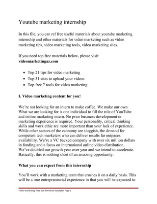 Youtube marketing internship 
In this file, you can ref free useful materials about youtube marketing 
internship and other materials for video marketing such as video 
marketing tips, video marketing tools, video marketing sites. 
If you need top free materials below, please visit: 
videomarketingaz.com 
· Top 21 tips for video marketing 
· Top 31 sites to upload your videos 
· Top free 7 tools for video marketing 
I. Video marketing content for you! 
We’re not looking for an intern to make coffee. We make our own. 
What we are looking for is one individual to fill the role of YouTube 
and online marketing intern. No prior business development or 
marketing experience is required. Your personality, critical thinking 
skills and work ethic are more important than your lack of experience. 
While other sectors of the economy are sluggish, the demand for 
competent tech marketers who can deliver results far outpaces 
availability. We’re a VC backed company with over six million dollars 
in funding and a focus on international online video distribution. 
We’ve doubled our growth year over year and we intend to accelerate. 
Basically, this is nothing short of an amazing opportunity. 
What you can expect from this internship 
You’ll work with a marketing team that crushes it on a daily basis. This 
will be a true entrepreneurial experience in that you will be expected to 
Video marketing. Free pdf download examples Page 1 
 