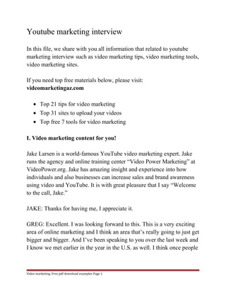 Youtube marketing interview 
In this file, we share with you all information that related to youtube 
marketing interview such as video marketing tips, video marketing tools, 
video marketing sites. 
If you need top free materials below, please visit: 
videomarketingaz.com 
· Top 21 tips for video marketing 
· Top 31 sites to upload your videos 
· Top free 7 tools for video marketing 
I. Video marketing content for you! 
Jake Larsen is a world-famous YouTube video marketing expert. Jake 
runs the agency and online training center “Video Power Marketing” at 
VideoPower.org. Jake has amazing insight and experience into how 
individuals and also businesses can increase sales and brand awareness 
using video and YouTube. It is with great pleasure that I say “Welcome 
to the call, Jake.” 
JAKE: Thanks for having me, I appreciate it. 
GREG: Excellent. I was looking forward to this. This is a very exciting 
area of online marketing and I think an area that’s really going to just get 
bigger and bigger. And I’ve been speaking to you over the last week and 
I know we met earlier in the year in the U.S. as well. I think once people 
Video marketing. Free pdf download examples Page 1 
 