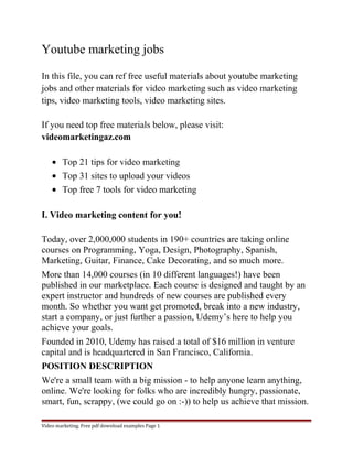 Youtube marketing jobs 
In this file, you can ref free useful materials about youtube marketing 
jobs and other materials for video marketing such as video marketing 
tips, video marketing tools, video marketing sites. 
If you need top free materials below, please visit: 
videomarketingaz.com 
· Top 21 tips for video marketing 
· Top 31 sites to upload your videos 
· Top free 7 tools for video marketing 
I. Video marketing content for you! 
Today, over 2,000,000 students in 190+ countries are taking online 
courses on Programming, Yoga, Design, Photography, Spanish, 
Marketing, Guitar, Finance, Cake Decorating, and so much more. 
More than 14,000 courses (in 10 different languages!) have been 
published in our marketplace. Each course is designed and taught by an 
expert instructor and hundreds of new courses are published every 
month. So whether you want get promoted, break into a new industry, 
start a company, or just further a passion, Udemy’s here to help you 
achieve your goals. 
Founded in 2010, Udemy has raised a total of $16 million in venture 
capital and is headquartered in San Francisco, California. 
POSITION DESCRIPTION 
We're a small team with a big mission - to help anyone learn anything, 
online. We're looking for folks who are incredibly hungry, passionate, 
smart, fun, scrappy, (we could go on :-)) to help us achieve that mission. 
Video marketing. Free pdf download examples Page 1 
 