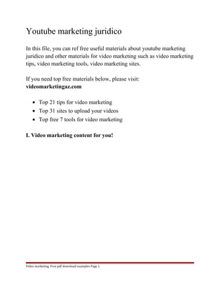 Youtube marketing juridico 
In this file, you can ref free useful materials about youtube marketing 
juridico and other materials for video marketing such as video marketing 
tips, video marketing tools, video marketing sites. 
If you need top free materials below, please visit: 
videomarketingaz.com 
· Top 21 tips for video marketing 
· Top 31 sites to upload your videos 
· Top free 7 tools for video marketing 
I. Video marketing content for you! 
Video marketing. Free pdf download examples Page 1 
 