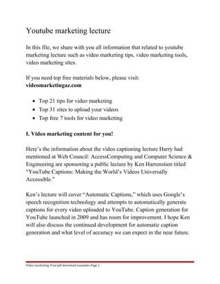 Youtube marketing lecture 
In this file, we share with you all information that related to youtube 
marketing lecture such as video marketing tips, video marketing tools, 
video marketing sites. 
If you need top free materials below, please visit: 
videomarketingaz.com 
· Top 21 tips for video marketing 
· Top 31 sites to upload your videos 
· Top free 7 tools for video marketing 
I. Video marketing content for you! 
Here’s the information about the video captioning lecture Harry had 
mentioned at Web Council: AccessComputing and Computer Science & 
Engineering are sponsoring a public lecture by Ken Harrenstien titled 
“YouTube Captions: Making the World’s Videos Universally 
Accessible.” 
Ken’s lecture will cover “Automatic Captions,” which uses Google’s 
speech recognition technology and attempts to automatically generate 
captions for every video uploaded to YouTube. Caption generation for 
YouTube launched in 2009 and has room for improvement. I hope Ken 
will also discuss the continued development for automatic caption 
generation and what level of accuracy we can expect in the near future. 
Video marketing. Free pdf download examples Page 1 
 