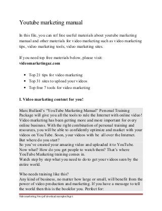 Youtube marketing manual 
In this file, you can ref free useful materials about youtube marketing 
manual and other materials for video marketing such as video marketing 
tips, video marketing tools, video marketing sites. 
If you need top free materials below, please visit: 
videomarketingaz.com 
· Top 21 tips for video marketing 
· Top 31 sites to upload your videos 
· Top free 7 tools for video marketing 
I. Video marketing content for you! 
Marc Bullard’s “YouTube Marketing Manual” Personal Training 
Package will give you all the tools to rule the Internet with online video! 
Video marketing has been getting more and more important for every 
online business. With the right combination of personal training and 
resources, you will be able to confidently optimize and market with your 
videos on YouTube. Soon, your videos with be all over the Internet. 
But where do you start? 
So you’ve created your amazing video and uploaded it to YouTube. 
Now what? How do you get people to watch them? That’s where 
YouTube Marketing training comes in. 
Watch step by step what you need to do to get your videos seen by the 
entire world. 
Who needs training like this? 
Any kind of business, no matter how large or small, will benefit from the 
power of video production and marketing. If you have a messege to tell 
the world then this is the bookfor you. Perfect for: 
Video marketing. Free pdf download examples Page 1 
 