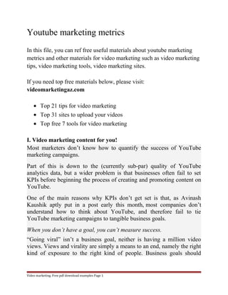 Youtube marketing metrics 
In this file, you can ref free useful materials about youtube marketing 
metrics and other materials for video marketing such as video marketing 
tips, video marketing tools, video marketing sites. 
If you need top free materials below, please visit: 
videomarketingaz.com 
· Top 21 tips for video marketing 
· Top 31 sites to upload your videos 
· Top free 7 tools for video marketing 
I. Video marketing content for you! 
Most marketers don’t know how to quantify the success of YouTube 
marketing campaigns. 
Part of this is down to the (currently sub-par) quality of YouTube 
analytics data, but a wider problem is that businesses often fail to set 
KPIs before beginning the process of creating and promoting content on 
YouTube. 
One of the main reasons why KPIs don’t get set is that, as Avinash 
Kaushik aptly put in a post early this month, most companies don’t 
understand how to think about YouTube, and therefore fail to tie 
YouTube marketing campaigns to tangible business goals. 
When you don’t have a goal, you can’t measure success. 
“Going viral” isn’t a business goal, neither is having a million video 
views. Views and virality are simply a means to an end, namely the right 
kind of exposure to the right kind of people. Business goals should 
Video marketing. Free pdf download examples Page 1 
 