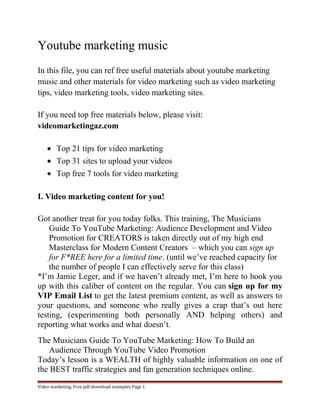 Youtube marketing music 
In this file, you can ref free useful materials about youtube marketing 
music and other materials for video marketing such as video marketing 
tips, video marketing tools, video marketing sites. 
If you need top free materials below, please visit: 
videomarketingaz.com 
· Top 21 tips for video marketing 
· Top 31 sites to upload your videos 
· Top free 7 tools for video marketing 
I. Video marketing content for you! 
Got another treat for you today folks. This training, The Musicians 
Guide To YouTube Marketing: Audience Development and Video 
Promotion for CREATORS is taken directly out of my high end 
Masterclass for Modern Content Creators – which you can sign up 
for F*REE here for a limited time. (until we’ve reached capacity for 
the number of people I can effectively serve for this class) 
*I’m Jamie Leger, and if we haven’t already met, I’m here to hook you 
up with this caliber of content on the regular. You can sign up for my 
VIP Email List to get the latest premium content, as well as answers to 
your questions, and someone who really gives a crap that’s out here 
testing, (experimenting both personally AND helping others) and 
reporting what works and what doesn’t. 
The Musicians Guide To YouTube Marketing: How To Build an 
Audience Through YouTube Video Promotion 
Today’s lesson is a WEALTH of highly valuable information on one of 
the BEST traffic strategies and fan generation techniques online. 
Video marketing. Free pdf download examples Page 1 
 