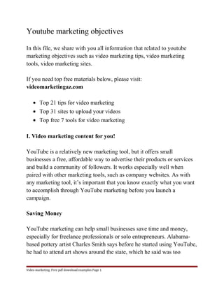 Youtube marketing objectives 
In this file, we share with you all information that related to youtube 
marketing objectives such as video marketing tips, video marketing 
tools, video marketing sites. 
If you need top free materials below, please visit: 
videomarketingaz.com 
· Top 21 tips for video marketing 
· Top 31 sites to upload your videos 
· Top free 7 tools for video marketing 
I. Video marketing content for you! 
YouTube is a relatively new marketing tool, but it offers small 
businesses a free, affordable way to advertise their products or services 
and build a community of followers. It works especially well when 
paired with other marketing tools, such as company websites. As with 
any marketing tool, it’s important that you know exactly what you want 
to accomplish through YouTube marketing before you launch a 
campaign. 
Saving Money 
YouTube marketing can help small businesses save time and money, 
especially for freelance professionals or solo entrepreneurs. Alabama-based 
pottery artist Charles Smith says before he started using YouTube, 
he had to attend art shows around the state, which he said was too 
Video marketing. Free pdf download examples Page 1 
 