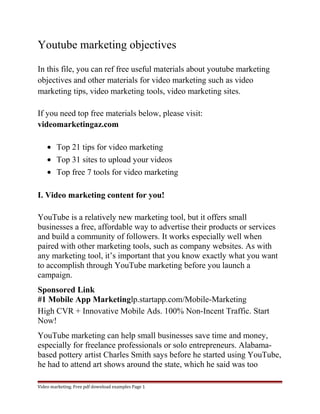 Youtube marketing objectives 
In this file, you can ref free useful materials about youtube marketing 
objectives and other materials for video marketing such as video 
marketing tips, video marketing tools, video marketing sites. 
If you need top free materials below, please visit: 
videomarketingaz.com 
· Top 21 tips for video marketing 
· Top 31 sites to upload your videos 
· Top free 7 tools for video marketing 
I. Video marketing content for you! 
YouTube is a relatively new marketing tool, but it offers small 
businesses a free, affordable way to advertise their products or services 
and build a community of followers. It works especially well when 
paired with other marketing tools, such as company websites. As with 
any marketing tool, it’s important that you know exactly what you want 
to accomplish through YouTube marketing before you launch a 
campaign. 
Sponsored Link 
#1 Mobile App Marketinglp.startapp.com/Mobile-Marketing 
High CVR + Innovative Mobile Ads. 100% Non-Incent Traffic. Start 
Now! 
YouTube marketing can help small businesses save time and money, 
especially for freelance professionals or solo entrepreneurs. Alabama-based 
pottery artist Charles Smith says before he started using YouTube, 
he had to attend art shows around the state, which he said was too 
Video marketing. Free pdf download examples Page 1 
 
