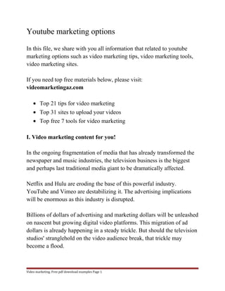 Youtube marketing options 
In this file, we share with you all information that related to youtube 
marketing options such as video marketing tips, video marketing tools, 
video marketing sites. 
If you need top free materials below, please visit: 
videomarketingaz.com 
· Top 21 tips for video marketing 
· Top 31 sites to upload your videos 
· Top free 7 tools for video marketing 
I. Video marketing content for you! 
In the ongoing fragmentation of media that has already transformed the 
newspaper and music industries, the television business is the biggest 
and perhaps last traditional media giant to be dramatically affected. 
Netflix and Hulu are eroding the base of this powerful industry. 
YouTube and Vimeo are destabilizing it. The advertising implications 
will be enormous as this industry is disrupted. 
Billions of dollars of advertising and marketing dollars will be unleashed 
on nascent but growing digital video platforms. This migration of ad 
dollars is already happening in a steady trickle. But should the television 
studios' stranglehold on the video audience break, that trickle may 
become a flood. 
Video marketing. Free pdf download examples Page 1 
 