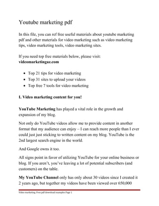 Youtube marketing pdf 
In this file, you can ref free useful materials about youtube marketing 
pdf and other materials for video marketing such as video marketing 
tips, video marketing tools, video marketing sites. 
If you need top free materials below, please visit: 
videomarketingaz.com 
· Top 21 tips for video marketing 
· Top 31 sites to upload your videos 
· Top free 7 tools for video marketing 
I. Video marketing content for you! 
YouTube Marketing has played a vital role in the growth and 
expansion of my blog. 
Not only do YouTube videos allow me to provide content in another 
format that my audience can enjoy – I can reach more people than I ever 
could just just sticking to written content on my blog. YouTube is the 
2nd largest search engine in the world. 
And Google owns it too. 
All signs point in favor of utilizing YouTube for your online business or 
blog. If you aren’t, you’ve leaving a lot of potential subscribers (and 
customers) on the table. 
My YouTube Channel only has only about 30 videos since I created it 
2 years ago, but together my videos have been viewed over 650,000 
Video marketing. Free pdf download examples Page 1 
 