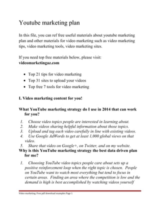Youtube marketing plan 
In this file, you can ref free useful materials about youtube marketing 
plan and other materials for video marketing such as video marketing 
tips, video marketing tools, video marketing sites. 
If you need top free materials below, please visit: 
videomarketingaz.com 
· Top 21 tips for video marketing 
· Top 31 sites to upload your videos 
· Top free 7 tools for video marketing 
I. Video marketing content for you! 
What YouTube marketing strategy do I use in 2014 that can work 
for you? 
1. Choose video topics people are interested in learning about. 
2. Make videos sharing helpful information about those topics. 
3. Upload and tag each video carefully in line with existing videos. 
4. Use Google AdWords to get at least 1,000 global views on that 
video. 
5. Share that video on Google+, on Twitter, and on my website. 
Why is this YouTube marketing strategy the best data driven plan 
for me? 
1. Choosing YouTube video topics people care about sets up a 
positive reinforcement loop when the right topic is chosen. People 
on YouTube want to watch most everything but tend to focus in 
certain areas. Finding an area where the competition is low and the 
demand is high is best accomplished by watching videos yourself 
Video marketing. Free pdf download examples Page 1 
 