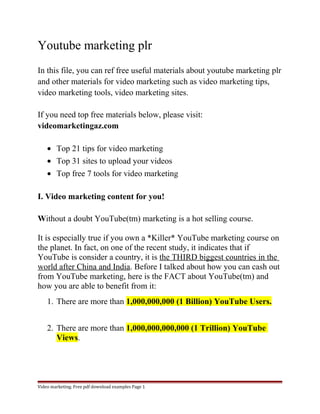 Youtube marketing plr 
In this file, you can ref free useful materials about youtube marketing plr 
and other materials for video marketing such as video marketing tips, 
video marketing tools, video marketing sites. 
If you need top free materials below, please visit: 
videomarketingaz.com 
· Top 21 tips for video marketing 
· Top 31 sites to upload your videos 
· Top free 7 tools for video marketing 
I. Video marketing content for you! 
Without a doubt YouTube(tm) marketing is a hot selling course. 
It is especially true if you own a *Killer* YouTube marketing course on 
the planet. In fact, on one of the recent study, it indicates that if 
YouTube is consider a country, it is the THIRD biggest countries in the 
world after China and India. Before I talked about how you can cash out 
from YouTube marketing, here is the FACT about YouTube(tm) and 
how you are able to benefit from it: 
1. There are more than 1,000,000,000 (1 Billion) YouTube Users. 
2. There are more than 1,000,000,000,000 (1 Trillion) YouTube 
Views. 
Video marketing. Free pdf download examples Page 1 
 