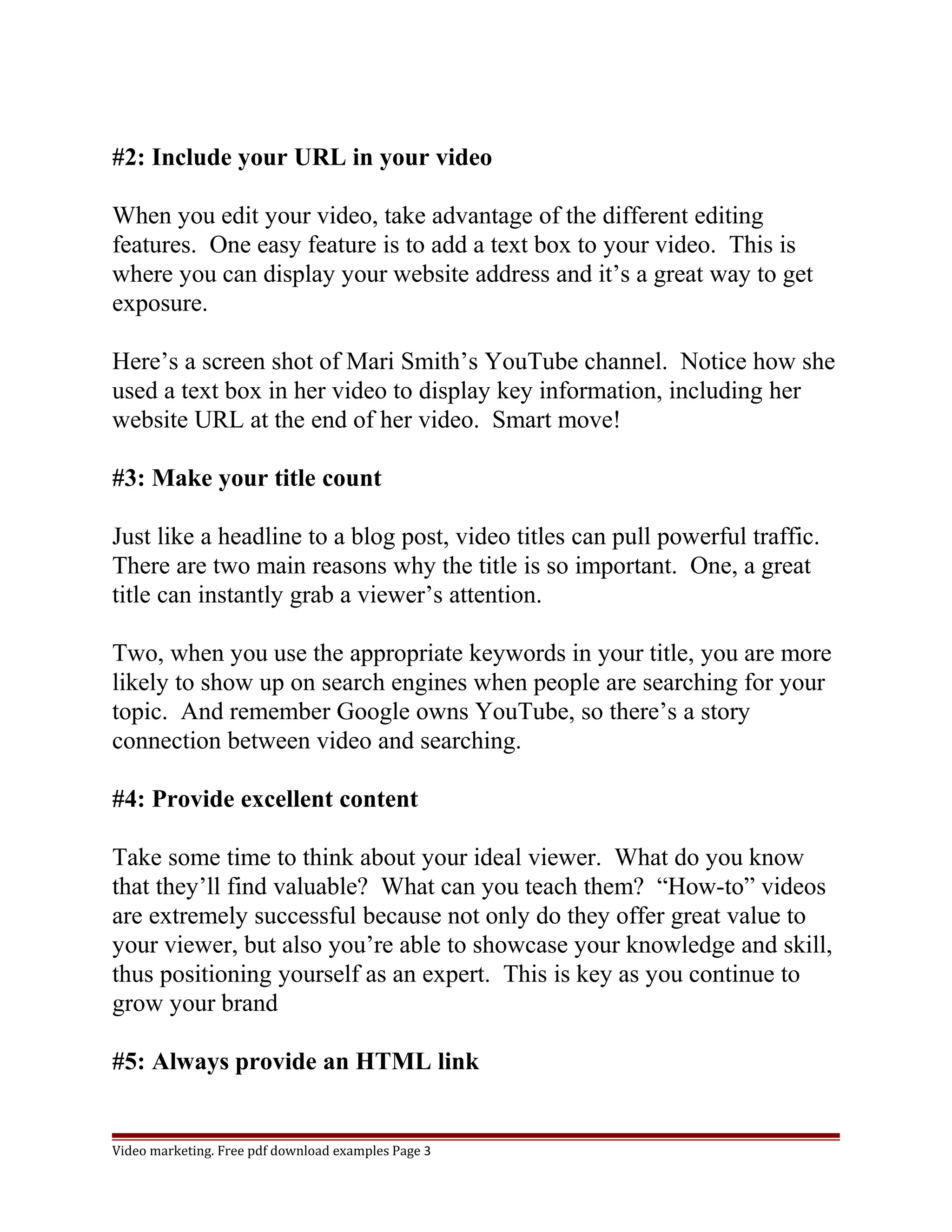 #2: Include your URL in your video 
When you edit your video, take advantage of the different editing 
features. One easy feature is to add a text box to your video. This is 
where you can display your website address and it’s a great way to get 
exposure. 
Here’s a screen shot of Mari Smith’s YouTube channel. Notice how she 
used a text box in her video to display key information, including her 
website URL at the end of her video. Smart move! 
#3: Make your title count 
Just like a headline to a blog post, video titles can pull powerful traffic. 
There are two main reasons why the title is so important. One, a great 
title can instantly grab a viewer’s attention. 
Two, when you use the appropriate keywords in your title, you are more 
likely to show up on search engines when people are searching for your 
topic. And remember Google owns YouTube, so there’s a story 
connection between video and searching. 
#4: Provide excellent content 
Take some time to think about your ideal viewer. What do you know 
that they’ll find valuable? What can you teach them? “How-to” videos 
are extremely successful because not only do they offer great value to 
your viewer, but also you’re able to showcase your knowledge and skill, 
thus positioning yourself as an expert. This is key as you continue to 
grow your brand 
#5: Always provide an HTML link 
Video marketing. Free pdf download examples Page 3 
 