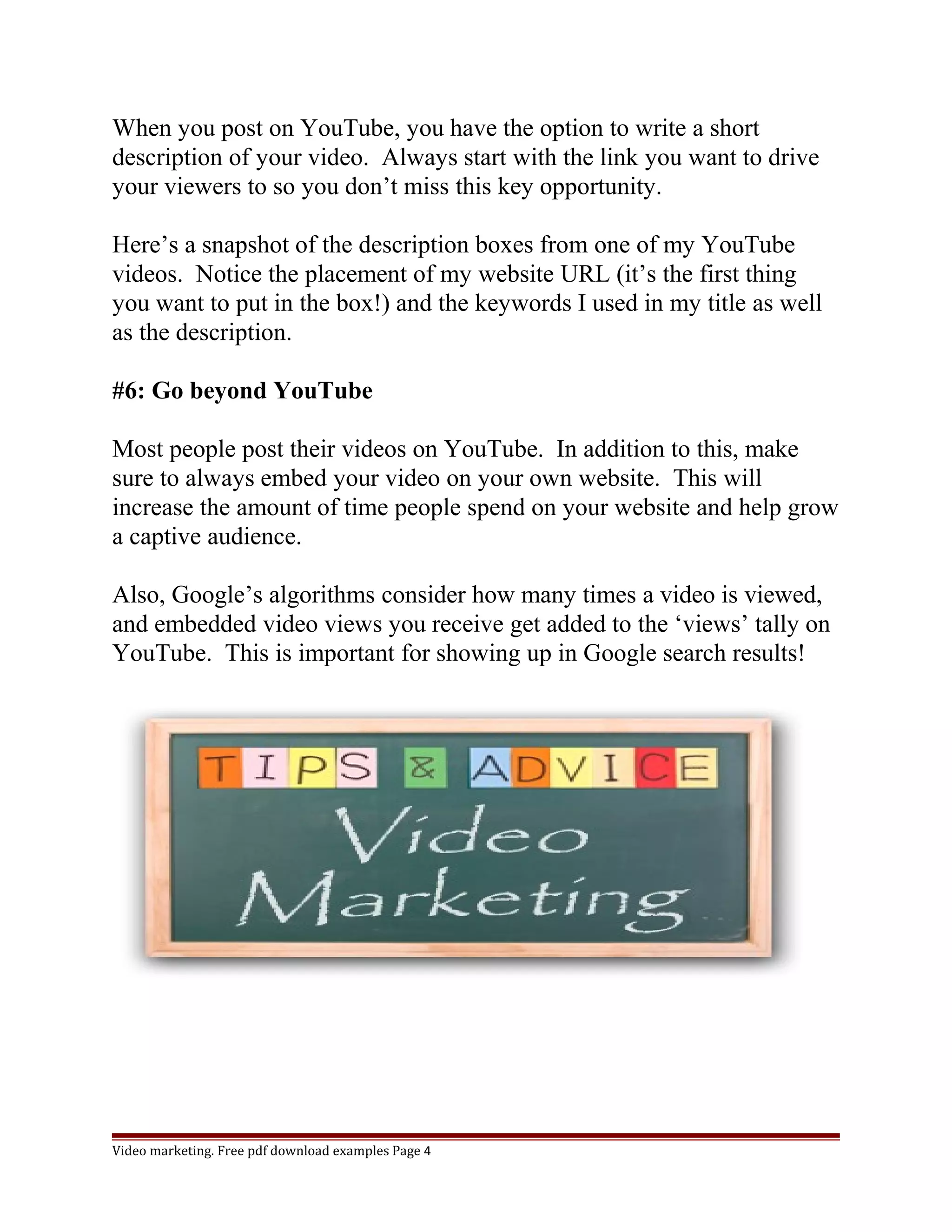 When you post on YouTube, you have the option to write a short 
description of your video. Always start with the link you want to drive 
your viewers to so you don’t miss this key opportunity. 
Here’s a snapshot of the description boxes from one of my YouTube 
videos. Notice the placement of my website URL (it’s the first thing 
you want to put in the box!) and the keywords I used in my title as well 
as the description. 
#6: Go beyond YouTube 
Most people post their videos on YouTube. In addition to this, make 
sure to always embed your video on your own website. This will 
increase the amount of time people spend on your website and help grow 
a captive audience. 
Also, Google’s algorithms consider how many times a video is viewed, 
and embedded video views you receive get added to the ‘views’ tally on 
YouTube. This is important for showing up in Google search results! 
Video marketing. Free pdf download examples Page 4 
