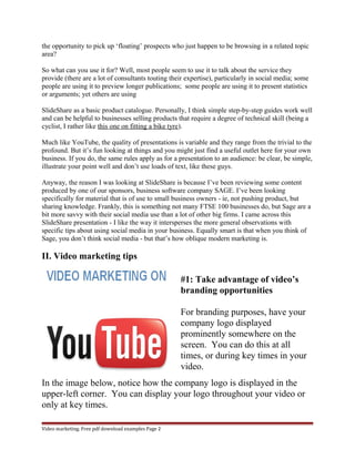 the opportunity to pick up ‘floating’ prospects who just happen to be browsing in a related topic 
area? 
So what can you use it for? Well, most people seem to use it to talk about the service they 
provide (there are a lot of consultants touting their expertise), particularly in social media; some 
people are using it to preview longer publications; some people are using it to present statistics 
or arguments; yet others are using 
SlideShare as a basic product catalogue. Personally, I think simple step-by-step guides work well 
and can be helpful to businesses selling products that require a degree of technical skill (being a 
cyclist, I rather like this one on fitting a bike tyre). 
Much like YouTube, the quality of presentations is variable and they range from the trivial to the 
profound. But it’s fun looking at things and you might just find a useful outlet here for your own 
business. If you do, the same rules apply as for a presentation to an audience: be clear, be simple, 
illustrate your point well and don’t use loads of text, like these guys. 
Anyway, the reason I was looking at SlideShare is because I’ve been reviewing some content 
produced by one of our sponsors, business software company SAGE. I’ve been looking 
specifically for material that is of use to small business owners - ie, not pushing product, but 
sharing knowledge. Frankly, this is something not many FTSE 100 businesses do, but Sage are a 
bit more savvy with their social media use than a lot of other big firms. I came across this 
SlideShare presentation - I like the way it intersperses the more general observations with 
specific tips about using social media in your business. Equally smart is that when you think of 
Sage, you don’t think social media - but that’s how oblique modern marketing is. 
II. Video marketing tips 
#1: Take advantage of video’s 
branding opportunities 
For branding purposes, have your 
company logo displayed 
prominently somewhere on the 
screen. You can do this at all 
times, or during key times in your 
video. 
In the image below, notice how the company logo is displayed in the 
upper-left corner. You can display your logo throughout your video or 
only at key times. 
Video marketing. Free pdf download examples Page 2 
 