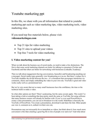 Youtube marketing ppt 
In this file, we share with you all information that related to youtube 
marketing ppt such as video marketing tips, video marketing tools, video 
marketing sites. 
If you need top free materials below, please visit: 
videomarketingaz.com 
· Top 21 tips for video marketing 
· Top 31 sites to upload your videos 
· Top free 7 tools for video marketing 
I. Video marketing content for you! 
When we talk about the business use of social media, we tend to make a few distinctions. The 
first is that some social marketing channels are better for talking to consumers (Twitter and 
Facebook) and that others are better for networking with businesses (LinkedIn, Ecademy). 
Then we talk about engagement (having conversations, basically) and broadcasting (pushing out 
a message). Social media types generally view broadcasting as a no-no. But there’s a place for it. 
YouTube straddles the divide between the two - it’s a broadcast that encourages interaction via 
comments, shares and simply embedding the video in your own site. YouTube is great and video 
works really well as a promotional tool. 
But we’re very aware that not so many small businesses have the confidence, the time or the 
technical skills to make a video. 
So what other options are there? There’s podcasting, but the same caveats apply. This week I’ve 
been taking a look at something that does pretty much the same as YouTube, but using software 
that many business owners will already be familiar with. If you’ve ever used PowerPoint to 
create a sales presentation, you can use to broadcast it to the world. SlideShare is basically the 
YouTube of PowerPoint. You create a presentation, download it and share the link. Other people 
can view it, comment on it, embed it in their own site. 
Presentations may not necessarily be as immediate as videos, but think about it: how much more 
convenient is this than emailing a great big file to lots of people over and over? And what about 
Video marketing. Free pdf download examples Page 1 
 