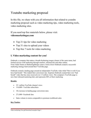 Youtube marketing proposal 
In this file, we share with you all information that related to youtube 
marketing proposal such as video marketing tips, video marketing tools, 
video marketing sites. 
If you need top free materials below, please visit: 
videomarketingaz.com 
· Top 21 tips for video marketing 
· Top 31 sites to upload your videos 
· Top free 7 tools for video marketing 
I. Video marketing content for you! 
Orabrush, a company that makes a breath-freshening tongue cleaner of the same name, had 
limited success with marketing through retailers, infomercials and other outlets. 
From Adam Sutton at MarketingSherpa comes a look at how Orabrush created a successful 
marketing strategy built around their YouTube page. 
Orabrush created a landing page around an independent YouTube video titled "How to tell if you 
have bad breath." This tripled their conversion rate. Inspired, Orabrush created their own "bad 
breath" video that has since received over 13 million views. The company's YouTube page is 
now their inbound marketing hub, and represents 80% of their marketing. 
Results: 
· 35+ million YouTube channel views 
· 116,000+ YouTube subscribers 
· 10x increase in landing page conversion rates 
· 271,000+ Facebook fans 
· Sales volume in stores comparable to premium toothbrush sales 
Key Tactics: 
Video marketing. Free pdf download examples Page 1 
 