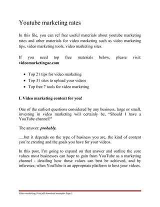 Youtube marketing rates 
In this file, you can ref free useful materials about youtube marketing 
rates and other materials for video marketing such as video marketing 
tips, video marketing tools, video marketing sites. 
If you need top free materials below, please visit: 
videomarketingaz.com 
· Top 21 tips for video marketing 
· Top 31 sites to upload your videos 
· Top free 7 tools for video marketing 
I. Video marketing content for you! 
One of the earliest questions considered by any business, large or small, 
investing in video marketing will certainly be, “Should I have a 
YouTube channel?" 
The answer: probably. 
.....but it depends on the type of business you are, the kind of content 
you’re creating and the goals you have for your videos. 
In this post, I’m going to expand on that answer and outline the core 
values most businesses can hope to gain from YouTube as a marketing 
channel - detailing how those values can best be achieved, and by 
inference, when YouTube is an appropriate platform to host your videos. 
Video marketing. Free pdf download examples Page 1 
 