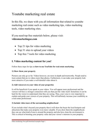 Youtube marketing real estate 
In this file, we share with you all information that related to youtube 
marketing real estate such as video marketing tips, video marketing 
tools, video marketing sites. 
If you need top free materials below, please visit: 
videomarketingaz.com 
· Top 21 tips for video marketing 
· Top 31 sites to upload your videos 
· Top free 7 tools for video marketing 
I. Video marketing content for you! 
Follow these steps for tips on how to use YouTube for real estate marketing: 
1) Show them your property 
Pictures can only go so far. Videos however, are more in-depth and trustworthy. People tend to 
trust content that are in videos more than photos. Furthermore, it can make your property look 
more attractive if you make a well-detailed video about it. 
2) Add voiceovers to your video of your properties 
It will be beneficial if you speak in your videos. You will appear more professional and the 
viewers will have a stronger connection with you than just the video itself. Sometimes it can be 
hard for the viewer to understand what they are seeing. Thus, your voice is very important to 
explain and guide your viewers of your property. This will definitely increase your credibility as 
a real estate professional. 
3) Include video tours of the surrounding neighborhood 
If you include what’s beyond your property then it will show the buyer the local hotspots and 
attractions that make your property even more valuable. If you show them the neighborhood, 
they can see what kind of area is around the property and also how clean the environment is. 
This is critical in boosting your property value and your viewer’s interests in your property. 
Video marketing. Free pdf download examples Page 1 
 