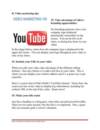 II. Video marketing tips 
#1: Take advantage of video’s 
branding opportunities 
For branding purposes, have your 
company logo displayed 
prominently somewhere on the 
screen. You can do this at all 
times, or during key times in your 
video. 
In the image below, notice how the company logo is displayed in the 
upper-left corner. You can display your logo throughout your video or 
only at key times. 
#2: Include your URL in your video 
When you edit your video, take advantage of the different editing 
features. One easy feature is to add a text box to your video. This is 
where you can display your website address and it’s a great way to get 
exposure. 
Here’s a screen shot of Mari Smith’s YouTube channel. Notice how she 
used a text box in her video to display key information, including her 
website URL at the end of her video. Smart move! 
#3: Make your title count 
Just like a headline to a blog post, video titles can pull powerful traffic. 
There are two main reasons why the title is so important. One, a great 
title can instantly grab a viewer’s attention. 
Video marketing. Free pdf download examples Page 3 
 