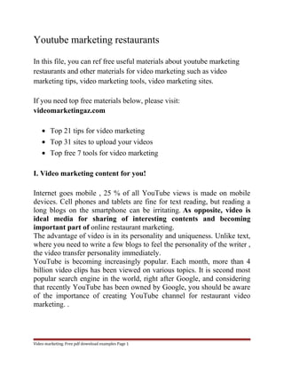 Youtube marketing restaurants 
In this file, you can ref free useful materials about youtube marketing 
restaurants and other materials for video marketing such as video 
marketing tips, video marketing tools, video marketing sites. 
If you need top free materials below, please visit: 
videomarketingaz.com 
· Top 21 tips for video marketing 
· Top 31 sites to upload your videos 
· Top free 7 tools for video marketing 
I. Video marketing content for you! 
Internet goes mobile , 25 % of all YouTube views is made on mobile 
devices. Cell phones and tablets are fine for text reading, but reading a 
long blogs on the smartphone can be irritating. As opposite, video is 
ideal media for sharing of interesting contents and becoming 
important part of online restaurant marketing. 
The advantage of video is in its personality and uniqueness. Unlike text, 
where you need to write a few blogs to feel the personality of the writer , 
the video transfer personality immediately. 
YouTube is becoming increasingly popular. Each month, more than 4 
billion video clips has been viewed on various topics. It is second most 
popular search engine in the world, right after Google, and considering 
that recently YouTube has been owned by Google, you should be aware 
of the importance of creating YouTube channel for restaurant video 
marketing. . 
Video marketing. Free pdf download examples Page 1 
 