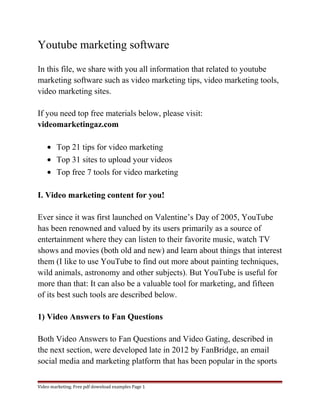 Youtube marketing software 
In this file, we share with you all information that related to youtube 
marketing software such as video marketing tips, video marketing tools, 
video marketing sites. 
If you need top free materials below, please visit: 
videomarketingaz.com 
· Top 21 tips for video marketing 
· Top 31 sites to upload your videos 
· Top free 7 tools for video marketing 
I. Video marketing content for you! 
Ever since it was first launched on Valentine’s Day of 2005, YouTube 
has been renowned and valued by its users primarily as a source of 
entertainment where they can listen to their favorite music, watch TV 
shows and movies (both old and new) and learn about things that interest 
them (I like to use YouTube to find out more about painting techniques, 
wild animals, astronomy and other subjects). But YouTube is useful for 
more than that: It can also be a valuable tool for marketing, and fifteen 
of its best such tools are described below. 
1) Video Answers to Fan Questions 
Both Video Answers to Fan Questions and Video Gating, described in 
the next section, were developed late in 2012 by FanBridge, an email 
social media and marketing platform that has been popular in the sports 
Video marketing. Free pdf download examples Page 1 
 