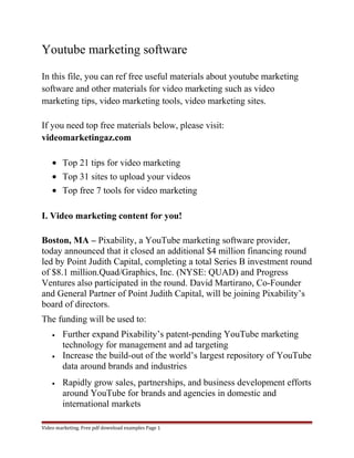 Youtube marketing software 
In this file, you can ref free useful materials about youtube marketing 
software and other materials for video marketing such as video 
marketing tips, video marketing tools, video marketing sites. 
If you need top free materials below, please visit: 
videomarketingaz.com 
· Top 21 tips for video marketing 
· Top 31 sites to upload your videos 
· Top free 7 tools for video marketing 
I. Video marketing content for you! 
Boston, MA – Pixability, a YouTube marketing software provider, 
today announced that it closed an additional $4 million financing round 
led by Point Judith Capital, completing a total Series B investment round 
of $8.1 million.Quad/Graphics, Inc. (NYSE: QUAD) and Progress 
Ventures also participated in the round. David Martirano, Co-Founder 
and General Partner of Point Judith Capital, will be joining Pixability’s 
board of directors. 
The funding will be used to: 
· Further expand Pixability’s patent-pending YouTube marketing 
technology for management and ad targeting 
· Increase the build-out of the world’s largest repository of YouTube 
data around brands and industries 
· Rapidly grow sales, partnerships, and business development efforts 
around YouTube for brands and agencies in domestic and 
international markets 
Video marketing. Free pdf download examples Page 1 
 