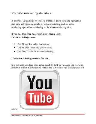 Youtube marketing statistics 
In this file, you can ref free useful materials about youtube marketing 
statistics and other materials for video marketing such as video 
marketing tips, video marketing tools, video marketing sites. 
If you need top free materials below, please visit: 
videomarketingaz.com 
· Top 21 tips for video marketing 
· Top 31 sites to upload your videos 
· Top free 7 tools for video marketing 
I. Video marketing content for you! 
It is not until you leap into a plane and fly half way around the world to 
distant places that you start to realize the size and scope of the planet we 
inhabit. 
Video marketing. Free pdf download examples Page 1 
 