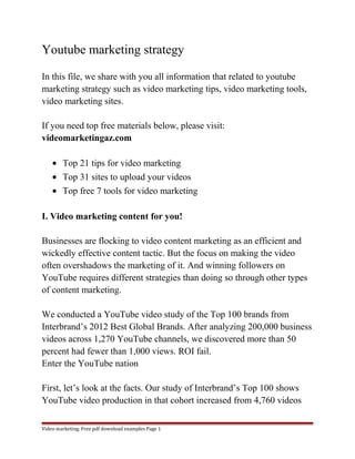 Youtube marketing strategy 
In this file, we share with you all information that related to youtube 
marketing strategy such as video marketing tips, video marketing tools, 
video marketing sites. 
If you need top free materials below, please visit: 
videomarketingaz.com 
· Top 21 tips for video marketing 
· Top 31 sites to upload your videos 
· Top free 7 tools for video marketing 
I. Video marketing content for you! 
Businesses are flocking to video content marketing as an efficient and 
wickedly effective content tactic. But the focus on making the video 
often overshadows the marketing of it. And winning followers on 
YouTube requires different strategies than doing so through other types 
of content marketing. 
We conducted a YouTube video study of the Top 100 brands from 
Interbrand’s 2012 Best Global Brands. After analyzing 200,000 business 
videos across 1,270 YouTube channels, we discovered more than 50 
percent had fewer than 1,000 views. ROI fail. 
Enter the YouTube nation 
First, let’s look at the facts. Our study of Interbrand’s Top 100 shows 
YouTube video production in that cohort increased from 4,760 videos 
Video marketing. Free pdf download examples Page 1 
 
