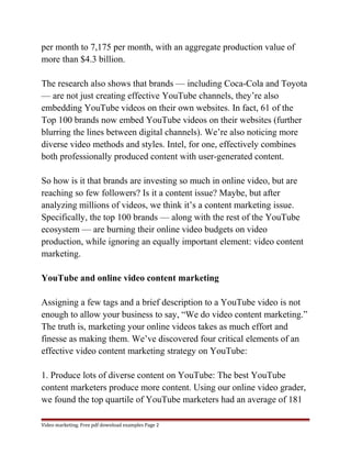 per month to 7,175 per month, with an aggregate production value of 
more than $4.3 billion. 
The research also shows that brands — including Coca-Cola and Toyota 
— are not just creating effective YouTube channels, they’re also 
embedding YouTube videos on their own websites. In fact, 61 of the 
Top 100 brands now embed YouTube videos on their websites (further 
blurring the lines between digital channels). We’re also noticing more 
diverse video methods and styles. Intel, for one, effectively combines 
both professionally produced content with user-generated content. 
So how is it that brands are investing so much in online video, but are 
reaching so few followers? Is it a content issue? Maybe, but after 
analyzing millions of videos, we think it’s a content marketing issue. 
Specifically, the top 100 brands — along with the rest of the YouTube 
ecosystem — are burning their online video budgets on video 
production, while ignoring an equally important element: video content 
marketing. 
YouTube and online video content marketing 
Assigning a few tags and a brief description to a YouTube video is not 
enough to allow your business to say, “We do video content marketing.” 
The truth is, marketing your online videos takes as much effort and 
finesse as making them. We’ve discovered four critical elements of an 
effective video content marketing strategy on YouTube: 
1. Produce lots of diverse content on YouTube: The best YouTube 
content marketers produce more content. Using our online video grader, 
we found the top quartile of YouTube marketers had an average of 181 
Video marketing. Free pdf download examples Page 2 
 