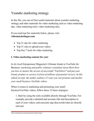 Youtube marketing strategy 
In this file, you can ref free useful materials about youtube marketing 
strategy and other materials for video marketing such as video marketing 
tips, video marketing tools, video marketing sites. 
If you need top free materials below, please visit: 
videomarketingaz.com 
· Top 21 tips for video marketing 
· Top 31 sites to upload your videos 
· Top free 7 tools for video marketing 
I. Video marketing content for you! 
In his book Entrepreneur Magazine's Ultimate Guide to YouTube for 
Business, marketing and public relations consultant Jason Rich show 
you how to master the secrets of successful "YouTubers" and put your 
brand, product or service in front of millions of potential viewers. In this 
edited excerpt, the author outlines 12 ways you can promote and market 
your small-business YouTube videos. 
When it comes to marketing and promoting your small-businessYouTube 
videos, follow these 12 basic strategies: 
1. Start by using the tools available directly through YouTube. For 
example, provide a detailed and accurate title and description to 
each of your videos, and associate tags (keywords) that are directly 
relevant. 
Video marketing. Free pdf download examples Page 1 
 