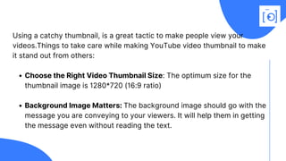 Choose the Right Video Thumbnail Size: The optimum size for the
thumbnail image is 1280*720 (16:9 ratio)
Background Image Matters: The background image should go with the
message you are conveying to your viewers. It will help them in getting
the message even without reading the text.
Using a catchy thumbnail, is a great tactic to make people view your
videos.Things to take care while making YouTube video thumbnail to make
it stand out from others:
 