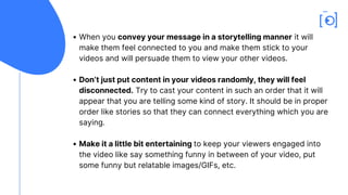 When you convey your message in a storytelling manner it will
make them feel connected to you and make them stick to your
videos and will persuade them to view your other videos.
Don’t just put content in your videos randomly, they will feel
disconnected. Try to cast your content in such an order that it will
appear that you are telling some kind of story. It should be in proper
order like stories so that they can connect everything which you are
saying.
Make it a little bit entertaining to keep your viewers engaged into
the video like say something funny in between of your video, put
some funny but relatable images/GIFs, etc.
 