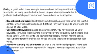 Keep it short and crisp: Don’t flood your description area with some non-useful
content which will eventually make it difficult for your viewers to understand the
motive of your video.
Use relevant keywords: Based on your research, you have picked up your
keyword. Now, use that keyword in your video very frequently but it should also
make sense. Don’t just write the keyword repeatedly without making sense.
YouTube moderation engines will notice this and that will be not good for your
video.
Focus on starting 100 characters as that is the mind changing part. Make sure
you mention your relevant keywords in that part. Keep it crispy and attractive
and relevant.
Making a great video is not enough. You also have to keep an attractive
description as many people decide based on your description whether to
go ahead and watch your video or not. Some advice for description:
 