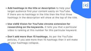 Add hashtags in the title or description to help your
Use vidIQ Vision for YouTube chrome extension for
researching on the keywords. It tells you that a particular
video is ranking at this number for this particular keyword.
Don’t add more than 15 hashtags. As per the YouTube
policies, if you add more than 15 hashtags then it will make
all your hashtags collapse.
target audience find your content easily on YouTube.
If there are no hashtags in the title then the first three
hashtags in the description will show at the top of the title. 
 