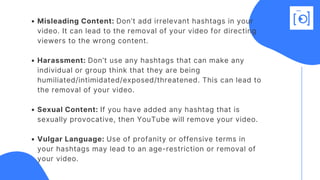 Misleading Content: Don’t add irrelevant hashtags in your
video. It can lead to the removal of your video for directing
viewers to the wrong content.
Harassment: Don’t use any hashtags that can make any
individual or group think that they are being
humiliated/intimidated/exposed/threatened. This can lead to
the removal of your video. 
Sexual Content: If you have added any hashtag that is
sexually provocative, then YouTube will remove your video.
Vulgar Language: Use of profanity or offensive terms in
your hashtags may lead to an age-restriction or removal of
your video.
 