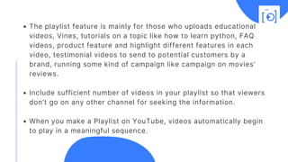The playlist feature is mainly for those who uploads educational
videos, Vines, tutorials on a topic like how to learn python, FAQ
videos, product feature and highlight different features in each
video, testimonial videos to send to potential customers by a
brand, running some kind of campaign like campaign on movies’
reviews.
Include sufficient number of videos in your playlist so that viewers
don’t go on any other channel for seeking the information.
When you make a Playlist on YouTube, videos automatically begin
to play in a meaningful sequence.
 