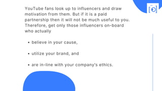 believe in your cause, 
utilize your brand, and 
are in-line with your company's ethics.
YouTube fans look up to influencers and draw
motivation from them. But if it is a paid
partnership then it will not be much useful to you.
Therefore, get only those influencers on-board
who actually 
 