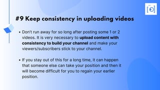 #9 Keep consistency in uploading videos
Don’t run away for so long after posting some 1 or 2
videos. It is very necessary to upload content with
consistency to build your channel and make your
viewers/subscribers stick to your channel.
If you stay out of this for a long time, it can happen
that someone else can take your position and then it
will become difficult for you to regain your earlier
position.
 