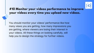 #10 Monitor your videos performance to improve
your videos every time you upload new videos.
You should monitor your videos’ performance like how
many views you are getting, how many impressions you
are getting, where viewers are losing their interest in
your videos. All these things on looking carefully, will
help you to design the strategy for further videos.
 