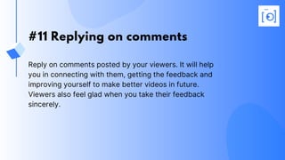 #11 Replying on comments
Reply on comments posted by your viewers. It will help
you in connecting with them, getting the feedback and
improving yourself to make better videos in future.
Viewers also feel glad when you take their feedback
sincerely.
 