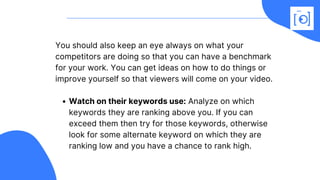 Watch on their keywords use: Analyze on which
keywords they are ranking above you. If you can
exceed them then try for those keywords, otherwise
look for some alternate keyword on which they are
ranking low and you have a chance to rank high.
You should also keep an eye always on what your
competitors are doing so that you can have a benchmark
for your work. You can get ideas on how to do things or
improve yourself so that viewers will come on your video. 
 