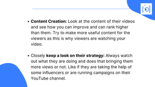 Content Creation: Look at the content of their videos
and see how you can improve and can rank higher
than them. Try to make more useful content for the
viewers as this is why viewers are watching your
video.
Closely keep a look on their strategy: Always watch
out what they are doing and does that bringing them
more views or not. Like if they are taking the help of
some influencers or are running campaigns on their
YouTube channel.
 