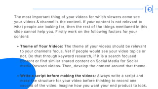 Theme of Your Videos: The theme of your videos should be relevant
to your channel’s focus. Vet if people would see your video topics or
not. Do that through keyword research, if it is a search focused
content or find similar shared content on Social Media for Social
media focused videos. Then, develop the content around that theme.
Write a script before making the videos: Always write a script and
make the structure for your video before thinking to record one
second of the video. Imagine how you want your end product to look.
The most important thing of your videos for which viewers come see
your videos & channel is the content. If your content is not relevant to
what people are looking for, then the rest of the things mentioned in this
slide cannot help you. Firstly work on the following factors for your
content:
 