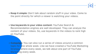 Keep it simple: Don’t talk about random stuff in your video. Come to
the point directly for which a viewer is watching your videos.
Use keywords in your video content: YouTube Search &
Recommendation engines are well developed. They can analyze the
content of your videos. So, use keywords in the videos to rank high
on YouTube.
Campaign: You can also run a series of videos around a common
topic for one whole week. Like we have created a YouTube Marketing
Strategy where every week, we talk about one part of YouTube
Marketing every week.
 